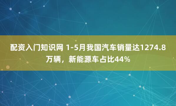 配资入门知识网 1-5月我国汽车销量达1274.8万辆，新能源车占比44%