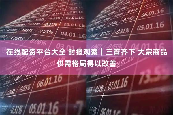 在线配资平台大全 时报观察｜三管齐下 大宗商品供需格局得以改善