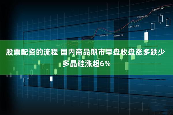 股票配资的流程 国内商品期市早盘收盘涨多跌少 多晶硅涨超6%