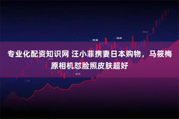 专业化配资知识网 汪小菲携妻日本购物，马筱梅原相机怼脸照皮肤超好