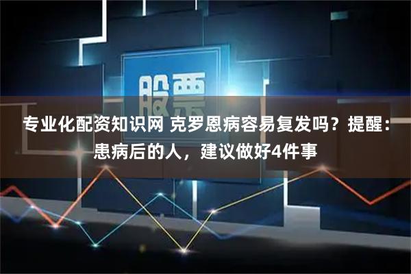 专业化配资知识网 克罗恩病容易复发吗？提醒：患病后的人，建议做好4件事