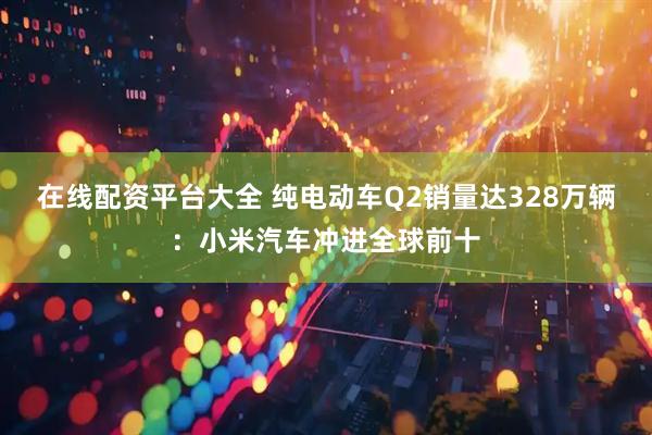 在线配资平台大全 纯电动车Q2销量达328万辆：小米汽车冲进全球前十