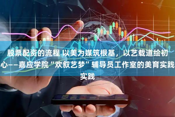 股票配资的流程 以美为媒筑根基，以艺载道绘初心——嘉应学院“欢叙艺梦”辅导员工作室的美育实践