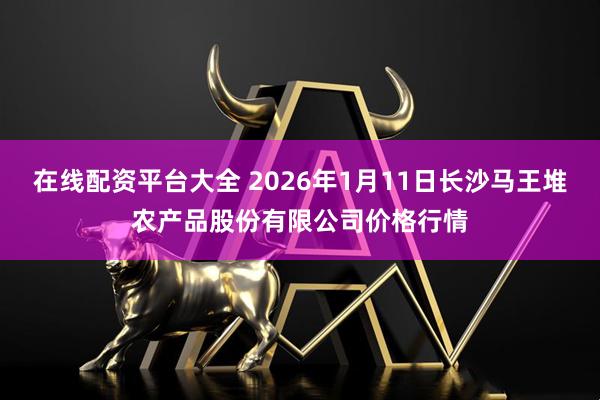 在线配资平台大全 2026年1月11日长沙马王堆农产品股份有限公司价格行情